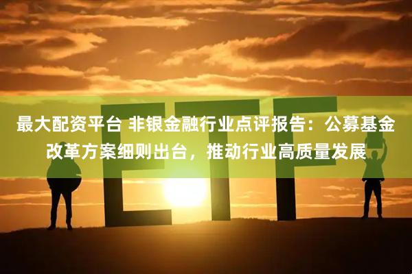最大配资平台 非银金融行业点评报告：公募基金改革方案细则出台，推动行业高质量发展