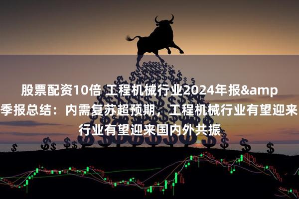 股票配资10倍 工程机械行业2024年报&2025年一季报总结：内需复苏超预期，工程机械行业有望迎来国内外共振