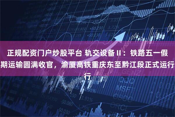 正规配资门户炒股平台 轨交设备Ⅱ：铁路五一假期运输圆满收官，渝厦高铁重庆东至黔江段正式运行