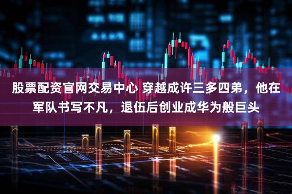 股票配资官网交易中心 穿越成许三多四弟，他在军队书写不凡，退伍后创业成华为般巨头