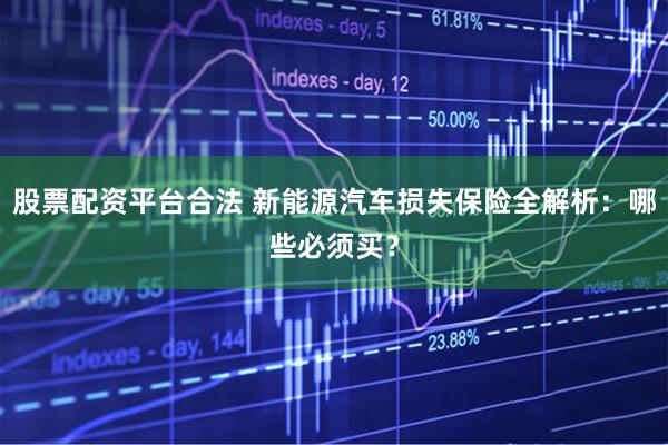 股票配资平台合法 新能源汽车损失保险全解析：哪些必须买？