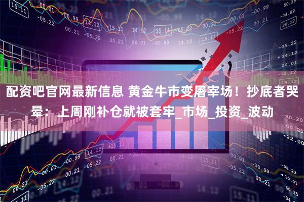 配资吧官网最新信息 黄金牛市变屠宰场！抄底者哭晕：上周刚补仓就被套牢_市场_投资_波动