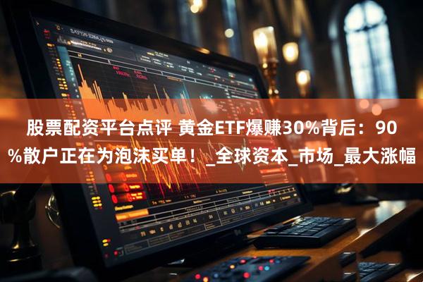 股票配资平台点评 黄金ETF爆赚30%背后：90%散户正在为泡沫买单！_全球资本_市场_最大涨幅