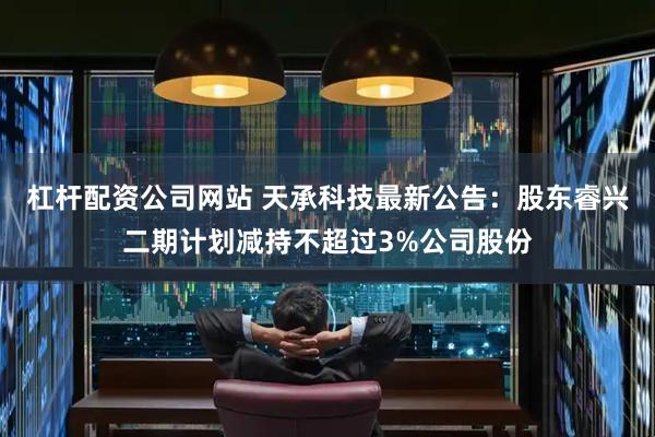 杠杆配资公司网站 天承科技最新公告：股东睿兴二期计划减持不超过3%公司股份