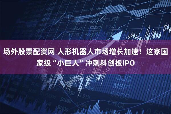 场外股票配资网 人形机器人市场增长加速！这家国家级“小巨人”冲刺科创板IPO