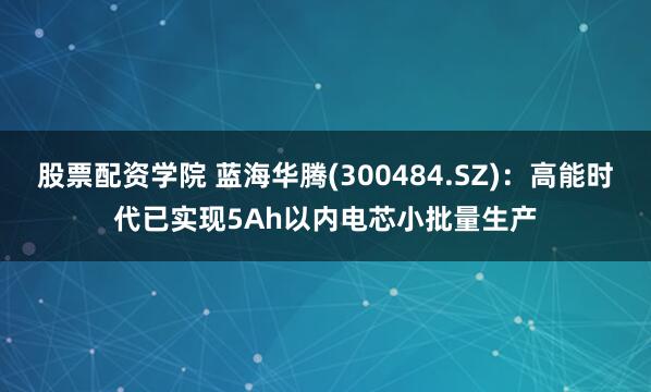 股票配资学院 蓝海华腾(300484.SZ)：高能时代已实现5Ah以内电芯小批量生产