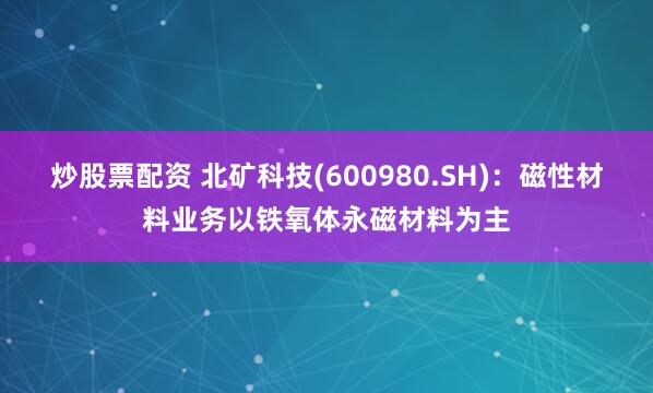 炒股票配资 北矿科技(600980.SH)：磁性材料业务以铁氧体永磁材料为主
