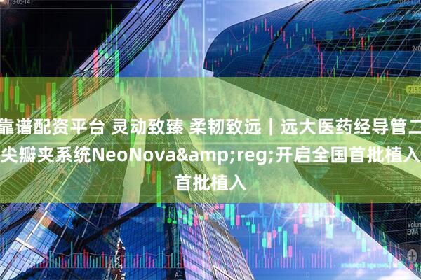靠谱配资平台 灵动致臻 柔韧致远｜远大医药经导管二尖瓣夹系统NeoNova&reg;开启全国首批植入