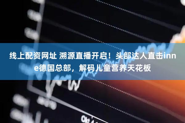 线上配资网址 溯源直播开启！头部达人直击inne德国总部，解码儿童营养天花板