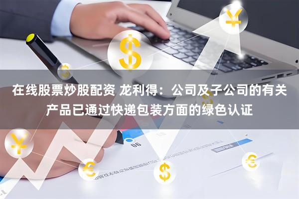在线股票炒股配资 龙利得：公司及子公司的有关产品已通过快递包装方面的绿色认证