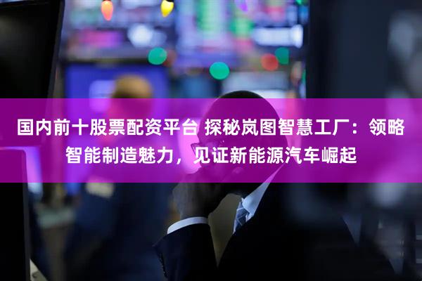 国内前十股票配资平台 探秘岚图智慧工厂：领略智能制造魅力，见证新能源汽车崛起