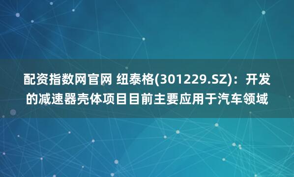 配资指数网官网 纽泰格(301229.SZ)：开发的减速器壳体项目目前主要应用于汽车领域