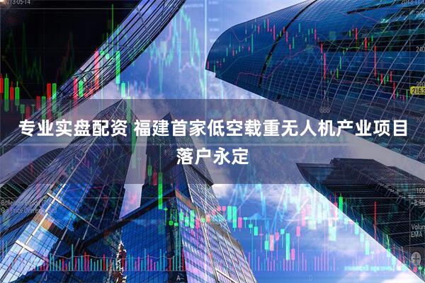 专业实盘配资 福建首家低空载重无人机产业项目落户永定