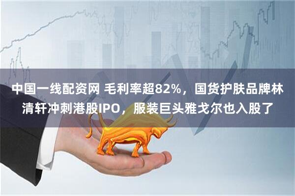 中国一线配资网 毛利率超82%，国货护肤品牌林清轩冲刺港股IPO，服装巨头雅戈尔也入股了