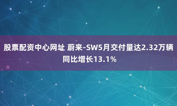 股票配资中心网址 蔚来-SW5月交付量达2.32万辆 同比增长13.1%