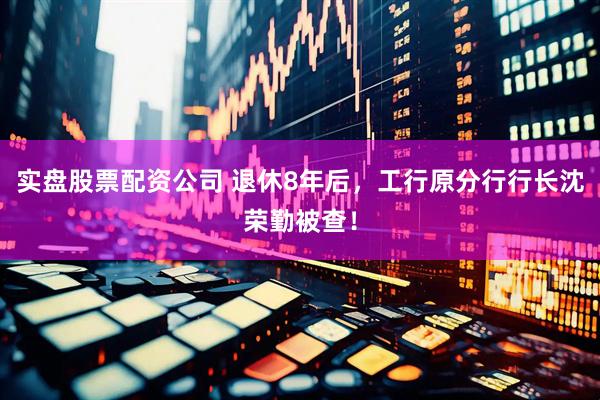 实盘股票配资公司 退休8年后，工行原分行行长沈荣勤被查！