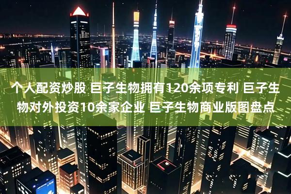 个人配资炒股 巨子生物拥有120余项专利 巨子生物对外投资10余家企业 巨子生物商业版图盘点