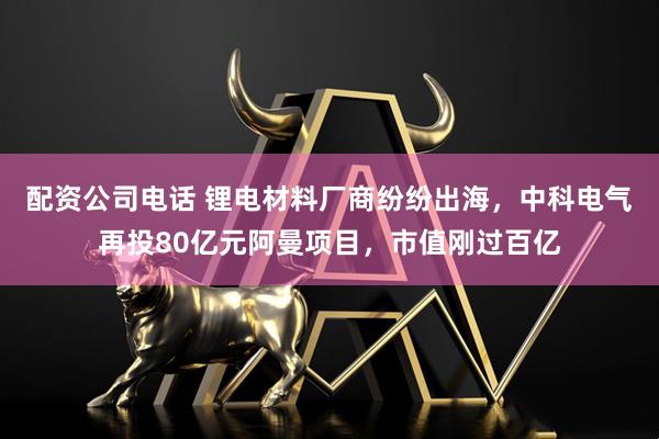 配资公司电话 锂电材料厂商纷纷出海，中科电气再投80亿元阿曼项目，市值刚过百亿