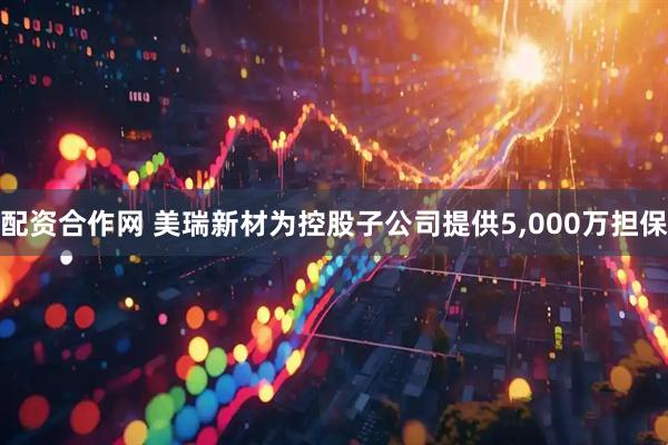 配资合作网 美瑞新材为控股子公司提供5,000万担保