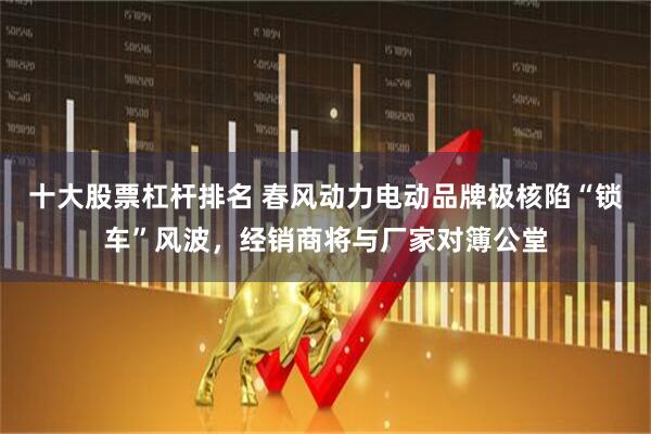 十大股票杠杆排名 春风动力电动品牌极核陷“锁车”风波，经销商将与厂家对簿公堂