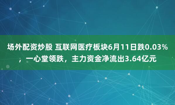 场外配资炒股 互联网医疗板块6月11日跌0.03%，一心堂领跌，主力资金净流出3.64亿元