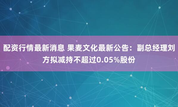 配资行情最新消息 果麦文化最新公告：副总经理刘方拟减持不超过0.05%股份