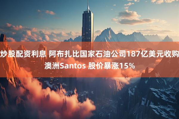 炒股配资利息 阿布扎比国家石油公司187亿美元收购澳洲Santos 股价暴涨15%