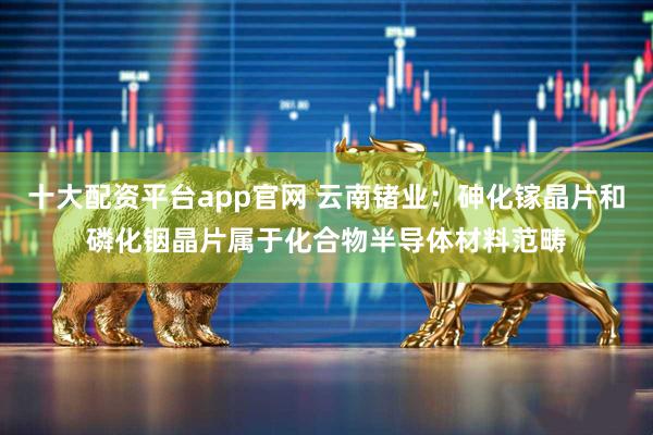 十大配资平台app官网 云南锗业：砷化镓晶片和磷化铟晶片属于化合物半导体材料范畴