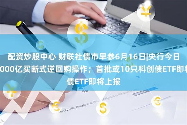 配资炒股中心 财联社债市早参6月16日|央行今日开展4000亿买断式逆回购操作；首批或10只科创债ETF即将上报