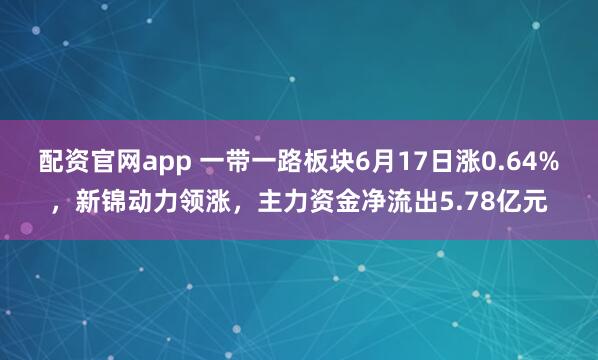 配资官网app 一带一路板块6月17日涨0.64%，新锦动力领涨，主力资金净流出5.78亿元