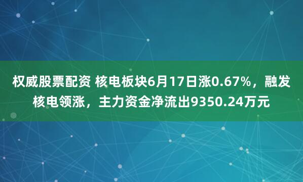 权威股票配资 核电板块6月17日涨0.67%，融发核电领涨，主力资金净流出9350.24万元