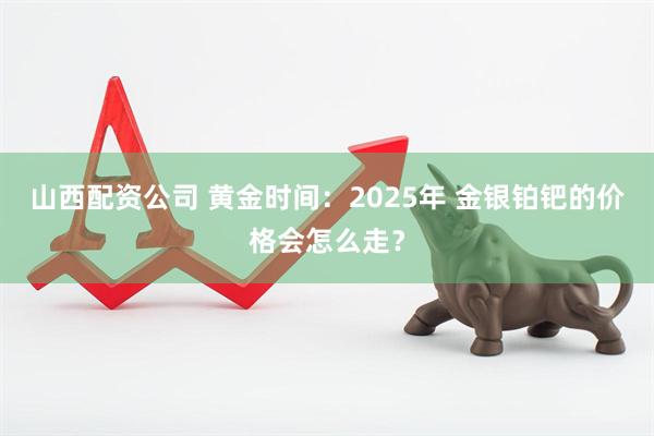 山西配资公司 黄金时间：2025年 金银铂钯的价格会怎么走？