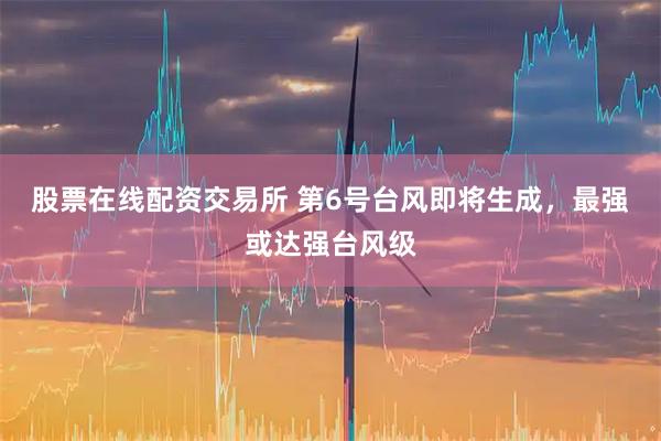 股票在线配资交易所 第6号台风即将生成，最强或达强台风级
