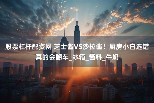 股票杠杆配资网 芝士酱VS沙拉酱！厨房小白选错真的会翻车_冰箱_酱料_牛奶