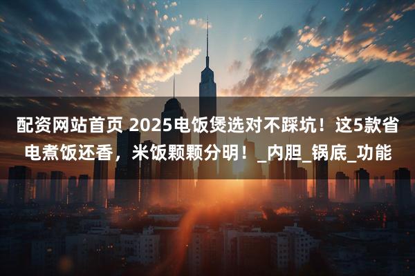 配资网站首页 2025电饭煲选对不踩坑！这5款省电煮饭还香，米饭颗颗分明！_内胆_锅底_功能