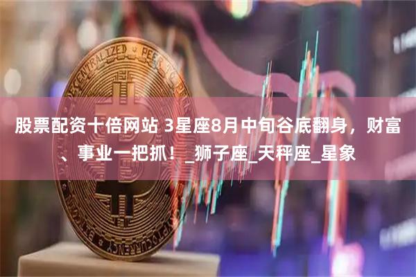 股票配资十倍网站 3星座8月中旬谷底翻身，财富、事业一把抓！_狮子座_天秤座_星象