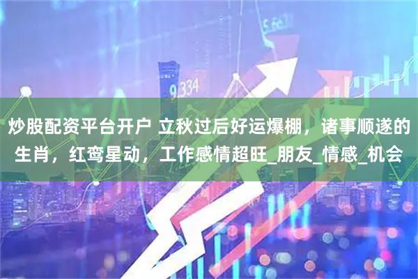 炒股配资平台开户 立秋过后好运爆棚，诸事顺遂的生肖，红鸾星动，工作感情超旺_朋友_情感_机会