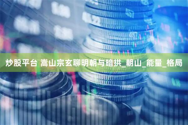 炒股平台 嵩山宗玄聊明朝与暗拱_朝山_能量_格局