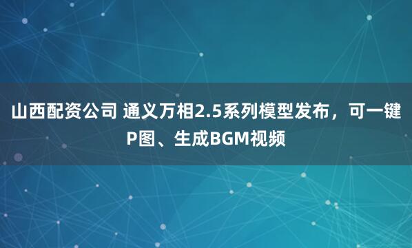 山西配资公司 通义万相2.5系列模型发布，可一键P图、生成BGM视频