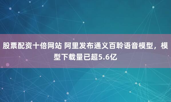 股票配资十倍网站 阿里发布通义百聆语音模型，模型下载量已超5.6亿