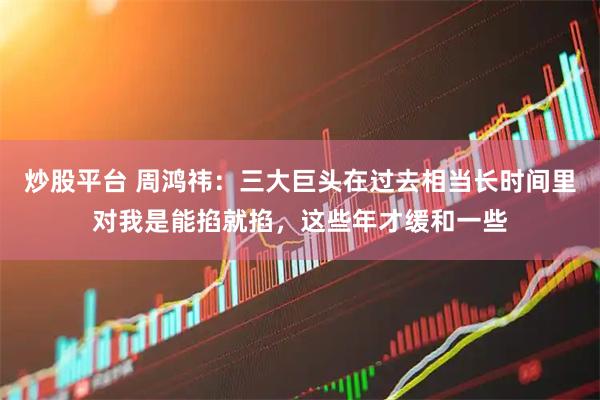 炒股平台 周鸿祎：三大巨头在过去相当长时间里对我是能掐就掐，这些年才缓和一些